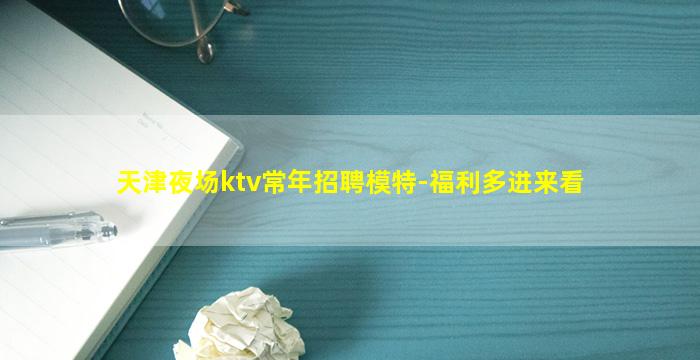 天津夜场ktv常年招聘模特-福利多进来看